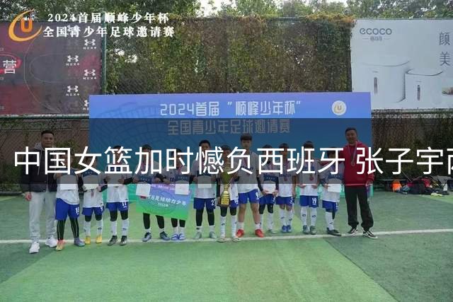 中国女篮加时憾负西班牙 张子宇两双难救主
