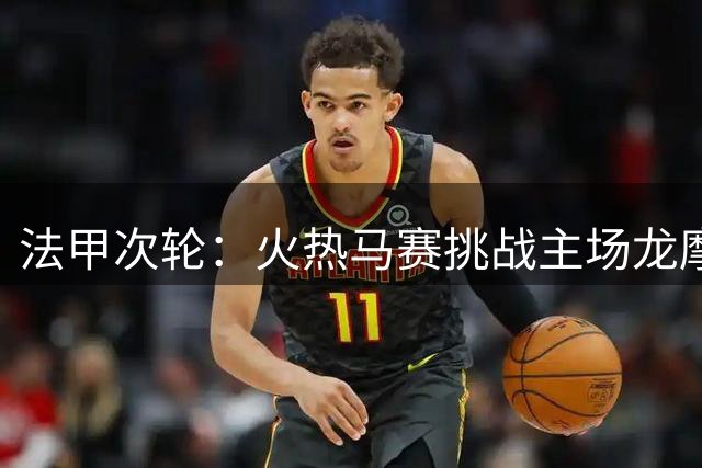 法甲次轮：火热马赛挑战主场龙摩纳哥 免费观赛攻略分享