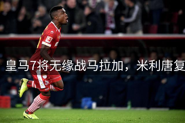 皇马7将无缘战马拉加，米利唐复出尚需1个月